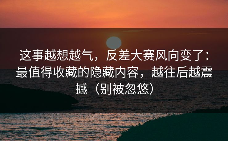 这事越想越气，反差大赛风向变了：最值得收藏的隐藏内容，越往后越震撼（别被忽悠）