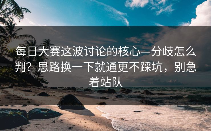 每日大赛这波讨论的核心—分歧怎么判？思路换一下就通更不踩坑，别急着站队