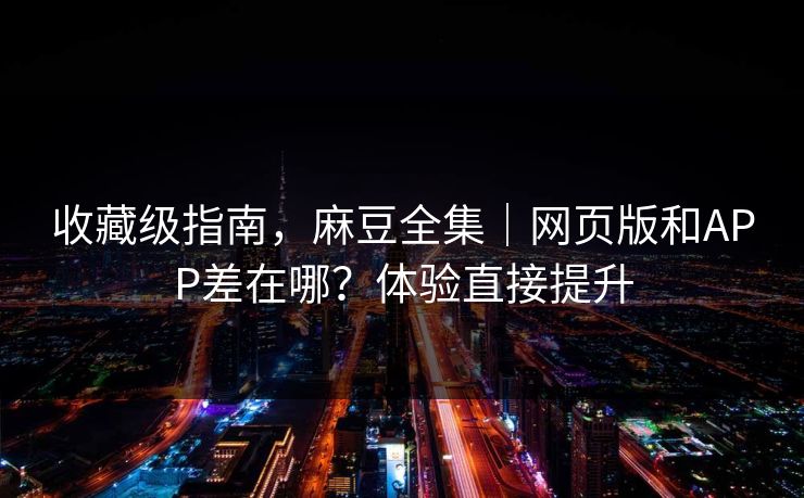 收藏级指南，麻豆全集｜网页版和APP差在哪？体验直接提升