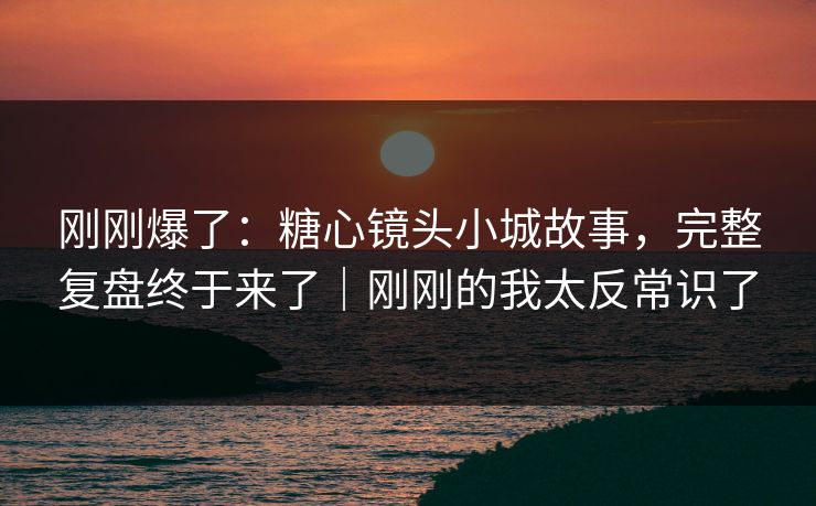 刚刚爆了：糖心镜头小城故事，完整复盘终于来了｜刚刚的我太反常识了