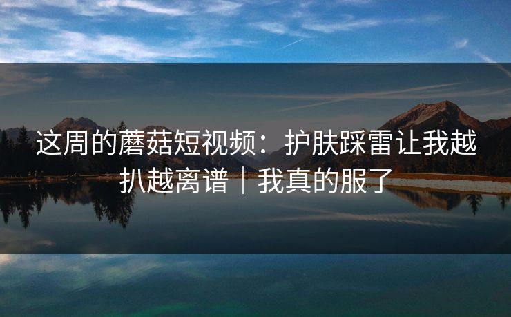 这周的蘑菇短视频：护肤踩雷让我越扒越离谱｜我真的服了