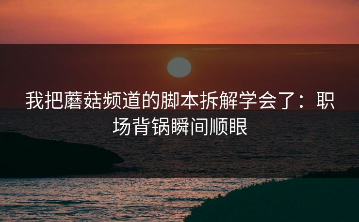 我把蘑菇频道的脚本拆解学会了：职场背锅瞬间顺眼