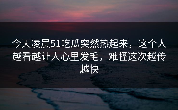 今天凌晨51吃瓜突然热起来，这个人越看越让人心里发毛，难怪这次越传越快